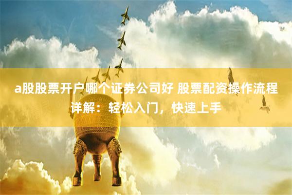 a股股票开户哪个证券公司好 股票配资操作流程详解：轻松入门，快速上手