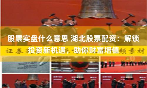 股票实盘什么意思 湖北股票配资：解锁投资新机遇，助你财富增值