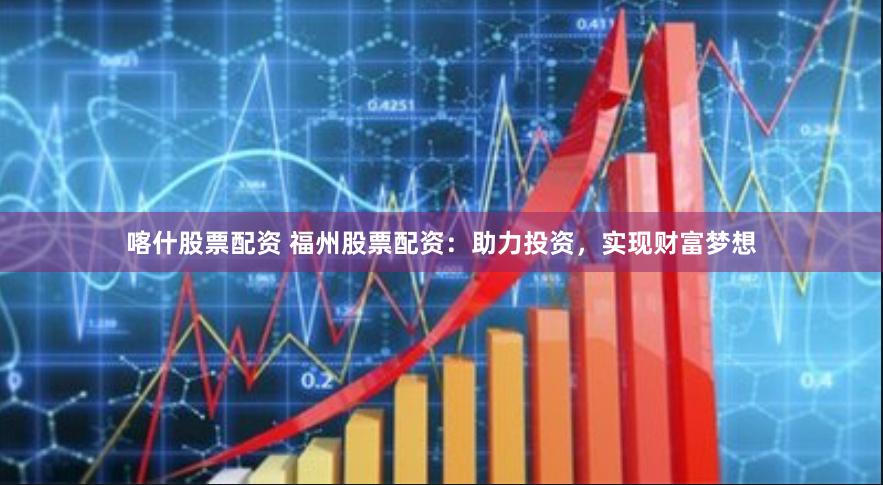 喀什股票配资 福州股票配资：助力投资，实现财富梦想