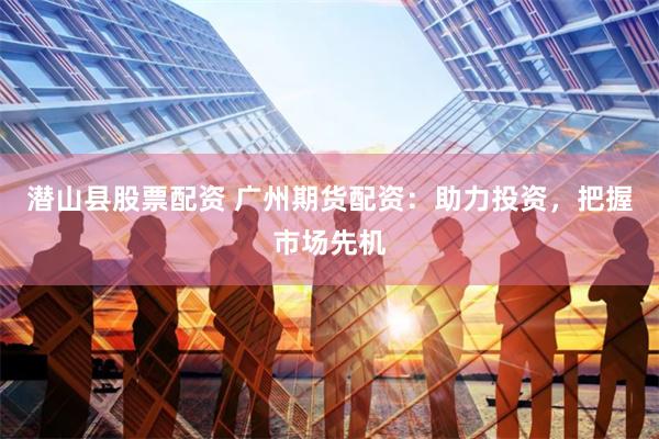 潜山县股票配资 广州期货配资：助力投资，把握市场先机