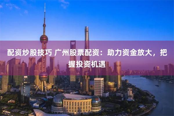 配资炒股技巧 广州股票配资：助力资金放大，把握投资机遇