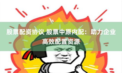 股票配资协议 股票中原内配：助力企业高效配置资源