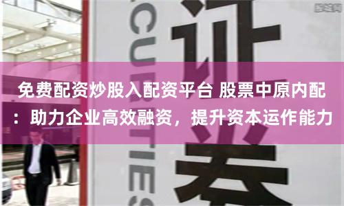 免费配资炒股入配资平台 股票中原内配：助力企业高效融资，提升资本运作能力