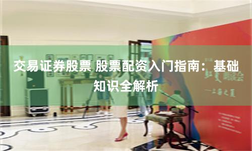 交易证券股票 股票配资入门指南：基础知识全解析