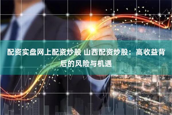 配资实盘网上配资炒股 山西配资炒股：高收益背后的风险与机遇