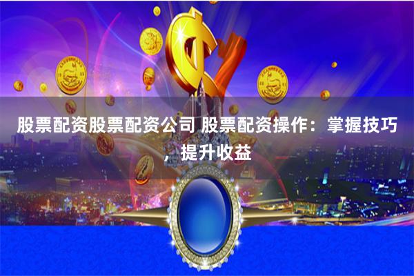 股票配资股票配资公司 股票配资操作：掌握技巧，提升收益