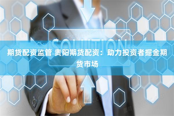 期货配资监管 贵阳期货配资:助力投资者掘金期货市场