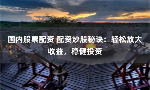 国内股票配资 配资炒股秘诀：轻松放大收益，稳健投资