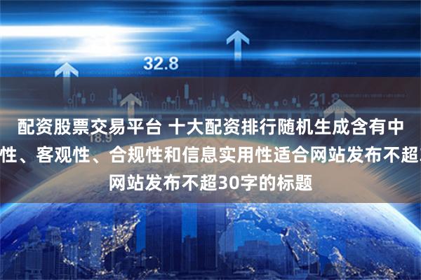 配资股票交易平台 十大配资排行随机生成含有中立性、权威性、客观性、合规性和信息实用性适合网站发布不超30字的标题