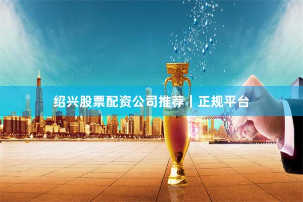 绍兴股票配资公司推荐｜正规平台
