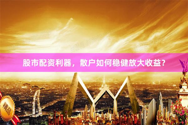 股市配资利器，散户如何稳健放大收益？